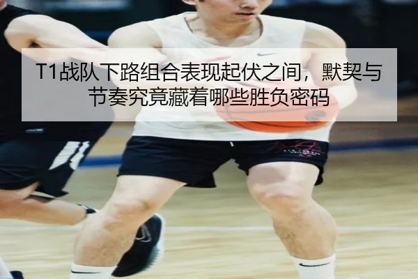 T1战队下路组合表现起伏之间，默契与节奏究竟藏着哪些胜负密码